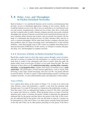 1.4  •   Delay, Loss, and Throughput in Packet-Switched Networks      
65
1.4 Delay, Loss, and Throughput
in Packet-Switched Networks
Back in Section 1.1 we said that the Internet can be viewed as an infrastructure that
provides services to distributed applications running on end systems. Ideally, we
would like Internet services to be able to move as much data as we want between any
two end systems, instantaneously, without any loss of data. Alas, this is a lofty goal,
one that is unachievable in reality. Instead, computer networks necessarily constrain
throughput (the amount of data per second that can be transferred) between end sys-
tems, introduce delays between end systems, and can actually lose packets. On one
hand, it is unfortunate that the physical laws of reality introduce delay and loss as
well as constrain throughput. On the other hand, because computer networks have
these problems, there are many fascinating issues surrounding how to deal with the
problems—more than enough issues to fill a course on computer networking and to
motivate thousands of PhD theses! In this section, we’ll begin to examine and quan-
tify delay, loss, and throughput in computer networks.
1.4.1 Overview of Delay in Packet-Switched Networks
Recall that a packet starts in a host (the source), passes through a series of routers,
and ends its journey in another host (the destination). As a packet travels from one
node (host or router) to the subsequent node (host or router) along this path, the
packet suffers from several types of delays at each node along the path. The most
important of these delays are the nodal processing delay, queuing delay, transmis-
sion delay, and propagation delay; together, these delays accumulate to give a total
nodal delay. The performance of many Internet applications—such as search, Web
browsing, e-mail, maps, instant messaging, and voice-over-IP—are greatly affected
by network delays. In order to acquire a deep understanding of packet switching and
computer networks, we must understand the nature and importance of these delays.
Types of Delay
Let’s explore these delays in the context of Figure 1.16. As part of its end-to-end
route between source and destination, a packet is sent from the upstream node
through router A to router B. Our goal is to characterize the nodal delay at router A.
Note that router A has an outbound link leading to router B. This link is preceded
by a queue (also known as a buffer). When the packet arrives at router A from the
upstream node, router A examines the packet’s header to determine the appropriate
outbound link for the packet and then directs the packet to this link. In this exam-
ple, the outbound link for the packet is the one that leads to router B. A packet can
be transmitted on a link only if there is no other packet currently being transmitted
on the link and if there are no other packets preceding it in the queue; if the link is
M01_KURO5469_08_GE_C01.indd 65 08/05/2021 13:50
 