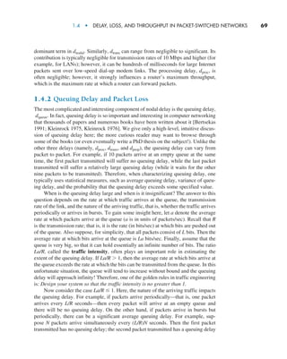 1.4  •   Delay, Loss, and Throughput in Packet-Switched Networks      
69
dominant term in dnodal. Similarly, dtrans can range from negligible to significant. Its
contribution is typically negligible for transmission rates of 10 Mbps and higher (for
example, for LANs); however, it can be hundreds of milliseconds for large Internet
packets sent over low-speed dial-up modem links. The processing delay, dproc, is
often negligible; however, it strongly influences a router’s maximum throughput,
which is the maximum rate at which a router can forward packets.
1.4.2 Queuing Delay and Packet Loss
The most complicated and interesting component of nodal delay is the queuing delay,
dqueue. In fact, queuing delay is so important and interesting in computer networking
that thousands of papers and numerous books have been written about it [Bertsekas
1991; Kleinrock 1975, Kleinrock 1976]. We give only a high-level, intuitive discus-
sion of queuing delay here; the more curious reader may want to browse through
some of the books (or even eventually write a PhD thesis on the subject!). Unlike the
other three delays (namely, dproc, dtrans, and dprop), the queuing delay can vary from
packet to packet. For example, if 10 packets arrive at an empty queue at the same
time, the first packet transmitted will suffer no queuing delay, while the last packet
transmitted will suffer a relatively large queuing delay (while it waits for the other
nine packets to be transmitted). Therefore, when characterizing queuing delay, one
typically uses statistical measures, such as average queuing delay, variance of queu-
ing delay, and the probability that the queuing delay exceeds some specified value.
When is the queuing delay large and when is it insignificant? The answer to this
question depends on the rate at which traffic arrives at the queue, the transmission
rate of the link, and the nature of the arriving traffic, that is, whether the traffic arrives
periodically or arrives in bursts. To gain some insight here, let a denote the average
rate at which packets arrive at the queue (a is in units of packets/sec). Recall that R
is the transmission rate; that is, it is the rate (in bits/sec) at which bits are pushed out
of the queue. Also suppose, for simplicity, that all packets consist of L bits. Then the
average rate at which bits arrive at the queue is La bits/sec. Finally, assume that the
queue is very big, so that it can hold essentially an infinite number of bits. The ratio
La/R, called the traffic intensity, often plays an important role in estimating the
extent of the queuing delay. If La/R  1, then the average rate at which bits arrive at
the queue exceeds the rate at which the bits can be transmitted from the queue. In this
unfortunate situation, the queue will tend to increase without bound and the queuing
delay will approach infinity! Therefore, one of the golden rules in traffic engineering
is: Design your system so that the traffic intensity is no greater than 1.
Now consider the case La/R ≤ 1. Here, the nature of the arriving traffic impacts
the queuing delay. For example, if packets arrive periodically—that is, one packet
arrives every L/R seconds—then every packet will arrive at an empty queue and
there will be no queuing delay. On the other hand, if packets arrive in bursts but
periodically, there can be a significant average queuing delay. For example, sup-
pose N packets arrive simultaneously every (L/R)N seconds. Then the first packet
transmitted has no queuing delay; the second packet transmitted has a queuing delay
M01_KURO5469_08_GE_C01.indd 69 08/05/2021 13:50
 