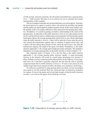 70     CHAPTER 1  •  COMPUTER NETWORKS AND THE INTERNET
of L/R seconds; and more generally, the nth packet transmitted has a queuing delay
of (n - 1)L/R seconds. We leave it as an exercise for you to calculate the average
queuing delay in this example.
Thetwoexamplesofperiodicarrivalsdescribedaboveareabitacademic.­Typically,
the arrival process to a queue is random; that is, the arrivals do not follow any pattern
and the packets are spaced apart by random amounts of time. In this more realistic case,
the quantity La/R is not usually sufficient to fully characterize the queuing delay statis-
tics. Nonetheless, it is useful in gaining an intuitive understanding of the extent of the
queuing delay. In particular, if the traffic intensity is close to zero, then packet arrivals
are few and far between and it is unlikely that an arriving packet will find another packet
in the queue. Hence, the average queuing delay will be close to zero. On the other hand,
when the traffic intensity is close to 1, there will be intervals of time when the arrival
rate exceeds the transmission capacity (due to variations in packet arrival rate), and
a queue will form during these periods of time; when the arrival rate is less than the
transmission capacity, the length of the queue will shrink. Nonetheless, as the traffic
intensity approaches 1, the average queue length gets larger and larger. The qualitative
dependence of average queuing delay on the traffic intensity is shown in Figure 1.18.
One important aspect of Figure 1.18 is the fact that as the traffic intensity
approaches 1, the average queuing delay increases rapidly. A small percentage
increase in the intensity will result in a much larger percentage-wise increase in
delay. Perhaps you have experienced this phenomenon on the highway. If you regu-
larly drive on a road that is typically congested, the fact that the road is typically
congested means that its traffic intensity is close to 1. If some event causes an even
slightly larger-than-usual amount of traffic, the delays you experience can be huge.
To really get a good feel for what queuing delays are about, you are encouraged
once again to visit the textbook Web site, which provides an interactive animation
for a queue. If you set the packet arrival rate high enough so that the traffic intensity
exceeds 1, you will see the queue slowly build up over time.
Figure 1.18 ♦ Dependence of average queuing delay on traffic intensity
Average
queuing
delay
La/R
1
M01_KURO5469_08_GE_C01.indd 70 08/05/2021 13:50
 