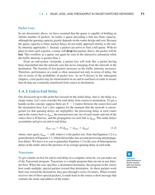 1.4  •   Delay, Loss, and Throughput in Packet-Switched Networks      
71
Packet Loss
In our discussions above, we have assumed that the queue is capable of holding an
infinite number of packets. In reality a queue preceding a link has finite capacity,
although the queuing capacity greatly depends on the router design and cost. Because
the queue capacity is finite, packet delays do not really approach infinity as the traf-
fic intensity approaches 1. Instead, a packet can arrive to find a full queue. With no
place to store such a packet, a router will drop that packet; that is, the packet will be
lost. This overflow at a queue can again be seen in the interactive animation when
the traffic intensity is greater than 1.
From an end-system viewpoint, a packet loss will look like a packet having
been transmitted into the network core but never emerging from the network at the
destination. The fraction of lost packets increases as the traffic intensity increases.
Therefore, performance at a node is often measured not only in terms of delay, but
also in terms of the probability of packet loss. As we’ll discuss in the subsequent
chapters, a lost packet may be retransmitted on an end-to-end basis in order to ensure
that all data are eventually transferred from source to destination.
1.4.3 End-to-End Delay
Our discussion up to this point has focused on the nodal delay, that is, the delay at a
single router. Let’s now consider the total delay from source to destination. To get a
handle on this concept, suppose there are N - 1 routers between the source host and
the destination host. Let’s also suppose for the moment that the network is uncon-
gested (so that queuing delays are negligible), the processing delay at each router
and at the source host is dproc, the transmission rate out of each router and out of the
source host is R bits/sec, and the propagation on each link is dprop. The nodal delays
accumulate and give an end-to-end delay,
dend-end = N (dproc + dtrans + dprop)(1.2)
where, once again, dtrans = L/R, where L is the packet size. Note that Equation 1.2 is a
generalization of Equation 1.1, which did not take into account processing and propaga-
tion delays. We leave it to you to generalize Equation 1.2 to the case of ­
heterogeneous
delays at the nodes and to the presence of an average queuing delay at each node.
Traceroute
To get a hands-on feel for end-to-end delay in a computer network, we can make use
of the Traceroute program. Traceroute is a simple program that can run in any Inter-
net host. When the user specifies a destination hostname, the program in the source
host sends multiple, special packets toward that destination. As these packets work
their way toward the destination, they pass through a series of routers. When a router
receives one of these special packets, it sends back to the source a short message that
contains the name and address of the router.
VideoNote
Using Traceroute to
discover network
paths and measure
network delay
M01_KURO5469_08_GE_C01.indd 71 08/05/2021 13:50
 