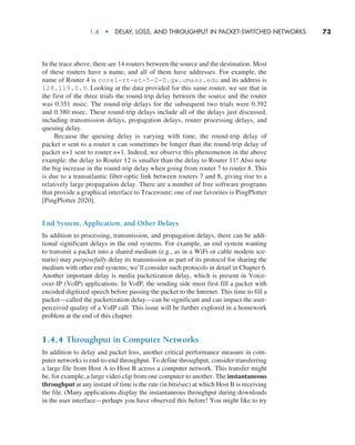1.4  •   Delay, Loss, and Throughput in Packet-Switched Networks      
73
In the trace above, there are 14 routers between the source and the destination. Most
of these routers have a name, and all of them have addresses. For example, the
name of Router 4 is core1-rt-et-5-2-0.gw.umass.edu and its address is
128.119.0.9. Looking at the data provided for this same router, we see that in
the first of the three trials the round-trip delay between the source and the router
was 0.351 msec. The round-trip delays for the subsequent two trials were 0.392
and 0.380 msec. These round-trip delays include all of the delays just discussed,
including transmission delays, propagation delays, router processing delays, and
queuing delay.
Because the queuing delay is varying with time, the round-trip delay of
packet n sent to a router n can sometimes be longer than the round-trip delay of
packet n+1 sent to router n+1. Indeed, we observe this phenomenon in the above
example: the delay to Router 12 is smaller than the delay to Router 11! Also note
the big increase in the round-trip delay when going from router 7 to router 8. This
is due to a transatlantic fiber-optic link between routers 7 and 8, giving rise to a
relatively large propagation delay. There are a number of free software programs
that provide a graphical interface to Traceroute; one of our favorites is PingPlotter
[PingPlotter 2020].
End System, Application, and Other Delays
In addition to processing, transmission, and propagation delays, there can be addi-
tional significant delays in the end systems. For example, an end system wanting
to transmit a packet into a shared medium (e.g., as in a WiFi or cable modem sce-
nario) may purposefully delay its transmission as part of its protocol for sharing the
medium with other end systems; we’ll consider such protocols in detail in Chapter 6.
Another important delay is media packetization delay, which is present in Voice-
over-IP (VoIP) applications. In VoIP, the sending side must first fill a packet with
encoded digitized speech before passing the packet to the Internet. This time to fill a
packet—called the packetization delay—can be significant and can impact the user-
perceived quality of a VoIP call. This issue will be further explored in a homework
problem at the end of this chapter.
1.4.4 Throughput in Computer Networks
In addition to delay and packet loss, another critical performance measure in com-
puter networks is end-to-end throughput. To define throughput, consider transferring
a large file from Host A to Host B across a computer network. This transfer might
be, for example, a large video clip from one computer to another. The instantaneous
throughput at any instant of time is the rate (in bits/sec) at which Host B is receiving
the file. (Many applications display the instantaneous throughput during downloads
in the user interface—perhaps you have observed this before! You might like to try
M01_KURO5469_08_GE_C01.indd 73 08/05/2021 13:50
 