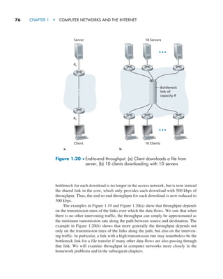 76     CHAPTER 1  •  COMPUTER NETWORKS AND THE INTERNET
bottleneck for each download is no longer in the access network, but is now instead
the shared link in the core, which only provides each download with 500 kbps of
throughput. Thus, the end-to-end throughput for each download is now reduced to
500 kbps.
The examples in Figure 1.19 and Figure 1.20(a) show that throughput depends
on the transmission rates of the links over which the data flows. We saw that when
there is no other intervening traffic, the throughput can simply be approximated as
the minimum transmission rate along the path between source and destination. The
example in Figure 1.20(b) shows that more generally the throughput depends not
only on the transmission rates of the links along the path, but also on the interven-
ing traffic. In particular, a link with a high transmission rate may nonetheless be the
bottleneck link for a file transfer if many other data flows are also passing through
that link. We will examine throughput in computer networks more closely in the
homework problems and in the subsequent chapters.
Figure 1.20 ♦ 
End-to-end throughput: (a) Client downloads a file from
­
server; (b) 10 clients ­
downloading with 10 servers
Server
Rs
Rc
a. b.
Client 10 Clients
10 Servers
Bottleneck
link of
capacity R
M01_KURO5469_08_GE_C01.indd 76 08/05/2021 13:50
 