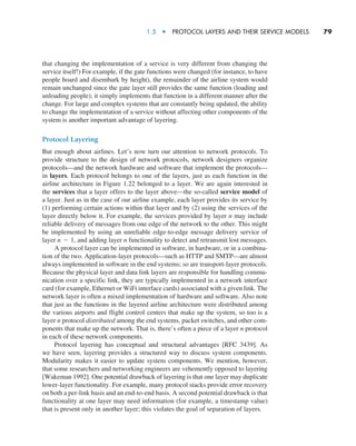 1.5  •   Protocol Layers and Their Service Models     
79
that changing the implementation of a service is very different from changing the
service itself!) For example, if the gate functions were changed (for instance, to have
people board and disembark by height), the remainder of the airline system would
remain unchanged since the gate layer still provides the same function (loading and
unloading people); it simply implements that function in a different manner after the
change. For large and complex systems that are constantly being updated, the ability
to change the implementation of a service without affecting other components of the
system is another important advantage of layering.
Protocol Layering
But enough about airlines. Let’s now turn our attention to network protocols. To
provide structure to the design of network protocols, network designers organize
protocols—and the network hardware and software that implement the protocols—
in layers. Each protocol belongs to one of the layers, just as each function in the
airline architecture in Figure 1.22 belonged to a layer. We are again interested in
the services that a layer offers to the layer above—the so-called service model of
a layer. Just as in the case of our airline example, each layer provides its service by
(1) performing certain actions within that layer and by (2) using the services of the
layer directly below it. For example, the services provided by layer n may include
reliable delivery of messages from one edge of the network to the other. This might
be implemented by using an unreliable edge-to-edge message delivery service of
layer n - 1, and adding layer n functionality to detect and retransmit lost messages.
A protocol layer can be implemented in software, in hardware, or in a combina-
tion of the two. Application-layer protocols—such as HTTP and SMTP—are almost
always implemented in software in the end systems; so are transport-layer protocols.
Because the physical layer and data link layers are responsible for handling commu-
nication over a specific link, they are typically implemented in a network interface
card (for example, Ethernet or WiFi interface cards) associated with a given link. The
network layer is often a mixed implementation of hardware and software. Also note
that just as the functions in the layered airline architecture were distributed among
the various airports and flight control centers that make up the system, so too is a
layer n protocol distributed among the end systems, packet switches, and other com-
ponents that make up the network. That is, there’s often a piece of a layer n protocol
in each of these network components.
Protocol layering has conceptual and structural advantages [RFC 3439]. As
we have seen, layering provides a structured way to discuss system components.
Modularity makes it easier to update system components. We mention, however,
that some researchers and networking engineers are vehemently opposed to layering
[Wakeman 1992]. One potential drawback of layering is that one layer may duplicate
lower-layer functionality. For example, many protocol stacks provide error recovery
on both a per-link basis and an end-to-end basis. A second potential drawback is that
functionality at one layer may need information (for example, a timestamp value)
that is present only in another layer; this violates the goal of separation of layers.
M01_KURO5469_08_GE_C01.indd 79 08/05/2021 13:50
 