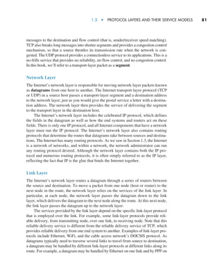 1.5  •   Protocol Layers and Their Service Models     
81
messages to the destination and flow control (that is, sender/receiver speed matching).
TCP also breaks long messages into shorter ­
segments and provides a congestion-control
mechanism, so that a source throttles its transmission rate when the network is con-
gested. The UDP protocol provides a connectionless service to its applications. This is a
no-frills service that provides no reliability, no flow control, and no congestion control.
In this book, we’ll refer to a transport-layer packet as a segment.
Network Layer
The Internet’s network layer is responsible for moving network-layer packets known
as datagrams from one host to another. The Internet transport-layer protocol (TCP
or UDP) in a source host passes a transport-layer segment and a destination address
to the network layer, just as you would give the postal service a letter with a destina-
tion address. The network layer then provides the service of delivering the segment
to the transport layer in the destination host.
The Internet’s network layer includes the celebrated IP protocol, which defines
the fields in the datagram as well as how the end systems and routers act on these
fields. There is only one IP protocol, and all Internet components that have a network
layer must run the IP protocol. The Internet’s network layer also contains routing
protocols that determine the routes that datagrams take between sources and destina-
tions. The Internet has many routing protocols. As we saw in Section 1.3, the Internet
is a network of networks, and within a network, the network administrator can run
any routing protocol desired. Although the network layer contains both the IP pro-
tocol and numerous routing protocols, it is often simply referred to as the IP layer,
reflecting the fact that IP is the glue that binds the Internet together.
Link Layer
The Internet’s network layer routes a datagram through a series of routers between
the source and destination. To move a packet from one node (host or router) to the
next node in the route, the network layer relies on the services of the link layer. In
particular, at each node, the network layer passes the datagram down to the link
layer, which delivers the datagram to the next node along the route. At this next node,
the link layer passes the datagram up to the network layer.
The services provided by the link layer depend on the specific link-layer protocol
that is employed over the link. For example, some link-layer protocols provide reli-
able delivery, from transmitting node, over one link, to receiving node. Note that this
reliable delivery service is different from the reliable delivery service of TCP, which
provides reliable delivery from one end system to another. Examples of link-layer pro-
tocols include Ethernet, WiFi, and the cable access network’s DOCSIS protocol. As
datagrams typically need to traverse several links to travel from source to destination,
a datagram may be handled by different link-layer protocols at different links along its
route. For example, a datagram may be handled by Ethernet on one link and by PPP on
M01_KURO5469_08_GE_C01.indd 81 08/05/2021 13:50
 