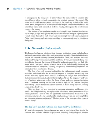 84     CHAPTER 1  •  COMPUTER NETWORKS AND THE INTERNET
is analogous to the datagram—it encapsulates the transport-layer segment (the
interoffice envelope), which encapsulates the original message (the memo). The
postal service delivers the postal envelope to the receiving branch-office mail-
room. There, the process of de-encapsulation is begun. The mailroom extracts the
interoffice memo and forwards it to Bob. Finally, Bob opens the envelope and
removes the memo.
The process of encapsulation can be more complex than that described above.
For example, a large message may be divided into multiple transport-layer segments
(which might themselves each be divided into multiple network-layer datagrams).
At the receiving end, such a segment must then be reconstructed from its constituent
datagrams.
1.6 Networks Under Attack
The Internet has become mission critical for many institutions today, including large
and small companies, universities, and government agencies. Many individuals also
rely on the Internet for many of their professional, social, and personal activities.
Billions of “things,” including wearables and home devices, are currently being con-
nected to the Internet. But behind all this utility and excitement, there is a dark side,
a side where “bad guys” attempt to wreak havoc in our daily lives by damaging our
Internet-connected computers, violating our privacy, and rendering inoperable the
Internet services on which we depend.
The field of network security is about how the bad guys can attack computer
networks and about how we, soon-to-be experts in computer networking, can
defend networks against those attacks, or better yet, design new architectures
that are immune to such attacks in the first place. Given the frequency and vari-
ety of existing attacks as well as the threat of new and more destructive future
attacks, network security has become a central topic in the field of computer
networking. One of the features of this textbook is that it brings network security
issues to the forefront.
Since we don’t yet have expertise in computer networking and Internet pro-
tocols, we’ll begin here by surveying some of today’s more prevalent security-
related problems. This will whet our appetite for more substantial discussions in the
upcoming chapters. So we begin here by simply asking, what can go wrong? How
are computer networks vulnerable? What are some of the more prevalent types of
attacks today?
The Bad Guys Can Put Malware into Your Host Via the Internet
We attach devices to the Internet because we want to receive/send data from/to the
Internet. This includes all kinds of good stuff, including Instagram posts, Internet
M01_KURO5469_08_GE_C01.indd 84 08/05/2021 13:50
 