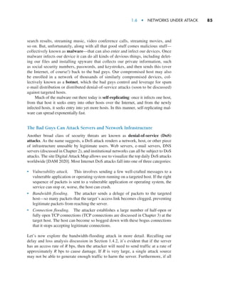 1.6  •  Networks Under Attack     
85
search results, streaming music, video conference calls, streaming movies, and
so on. But, unfortunately, along with all that good stuff comes malicious stuff—­
collectively known as malware—that can also enter and infect our devices. Once
malware infects our device it can do all kinds of devious things, including delet-
ing our files and installing spyware that collects our private information, such
as social ­
security numbers, passwords, and keystrokes, and then sends this (over
the Internet, of course!) back to the bad guys. Our compromised host may also
be enrolled in a network of thousands of similarly compromised devices, col-
lectively known as a botnet, which the bad guys control and leverage for spam
e-mail distribution or distributed denial-of-service attacks (soon to be discussed)
against targeted hosts.
Much of the malware out there today is self-replicating: once it infects one host,
from that host it seeks entry into other hosts over the Internet, and from ­
the newly
infected hosts, it seeks entry into yet more hosts. In this manner, self-­
replicating mal-
ware can spread exponentially fast.
The Bad Guys Can Attack Servers and Network Infrastructure
Another broad class of security threats are known as denial-of-service (DoS)
attacks. As the name suggests, a DoS attack renders a network, host, or other piece
of infrastructure unusable by legitimate users. Web servers, e-mail servers, DNS
servers (discussed in Chapter 2), and institutional networks can all be subject to DoS
attacks. The site Digital Attack Map allows use to visualize the top daily DoS attacks
worldwide [DAM 2020]. Most Internet DoS attacks fall into one of three categories:
• Vulnerability attack. This involves sending a few well-crafted messages to a
vulnerable application or operating system running on a targeted host. If the right
sequence of packets is sent to a vulnerable application or operating system, the
service can stop or, worse, the host can crash.
• Bandwidth flooding. The attacker sends a deluge of packets to the targeted
host—so many packets that the target’s access link becomes clogged, preventing
legitimate packets from reaching the server.
• Connection flooding. The attacker establishes a large number of half-open or
fully open TCP connections (TCP connections are discussed in Chapter 3) at the
target host. The host can become so bogged down with these bogus connections
that it stops accepting legitimate connections.
Let’s now explore the bandwidth-flooding attack in more detail. Recalling our
delay and loss analysis discussion in Section 1.4.2, it’s evident that if the server
has an access rate of R bps, then the attacker will need to send traffic at a rate of
approximately R bps to cause damage. If R is very large, a single attack source
may not be able to generate enough traffic to harm the server. Furthermore, if all
M01_KURO5469_08_GE_C01.indd 85 08/05/2021 13:50
 