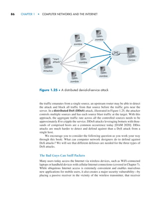 86     CHAPTER 1  •  COMPUTER NETWORKS AND THE INTERNET
the traffic emanates from a single source, an upstream router may be able to detect
the attack and block all traffic from that source before the traffic gets near the
server. In a distributed DoS (DDoS) attack, illustrated in Figure 1.25, the attacker
controls multiple sources and has each source blast traffic at the target. With this
approach, the aggregate traffic rate across all the controlled sources needs to be
approximately R to cripple the ­
service. DDoS attacks leveraging botnets with thou-
sands of comprised hosts are a common occurrence today [DAM 2020]. DDos
attacks are much harder to detect and defend against than a DoS attack from a
single host.
We encourage you to consider the following question as you work your way
through this book: What can computer network designers do to defend against
DoS attacks? We will see that different defenses are needed for the three types of
DoS attacks.
The Bad Guys Can Sniff Packets
Many users today access the Internet via wireless devices, such as WiFi-connected
laptops or handheld devices with cellular Internet connections (covered in Chapter 7).
While ubiquitous Internet access is extremely convenient and enables marvelous
new applications for mobile users, it also creates a major security vulnerability—by
placing a passive receiver in the vicinity of the wireless transmitter, that receiver
Figure 1.25 ♦ A distributed denial-of-service attack
Attacker
“start
attack”
zombie
zombie
zombie
Victim
zombie
zombie
M01_KURO5469_08_GE_C01.indd 86 08/05/2021 13:50
 