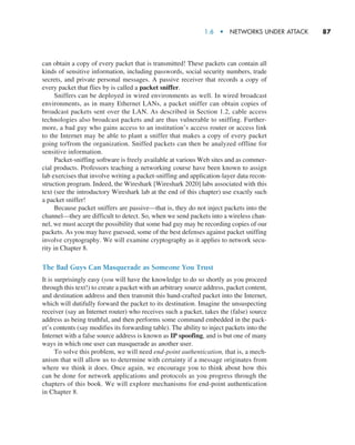 1.6  •  Networks Under Attack     
87
can obtain a copy of every packet that is transmitted! These packets can contain all
kinds of sensitive information, including passwords, social security numbers, trade
secrets, and private personal messages. A passive receiver that records a copy of
every packet that flies by is called a packet sniffer.
Sniffers can be deployed in wired environments as well. In wired broadcast
environments, as in many Ethernet LANs, a packet sniffer can obtain copies of
broadcast packets sent over the LAN. As described in Section 1.2, cable access
technologies also broadcast packets and are thus vulnerable to sniffing. Further-
more, a bad guy who gains access to an institution’s access router or access link
to the Internet may be able to plant a sniffer that makes a copy of every packet
going to/from the organization. Sniffed packets can then be analyzed offline for
sensitive information.
Packet-sniffing software is freely available at various Web sites and as commer-
cial products. Professors teaching a networking course have been known to assign
lab exercises that involve writing a packet-sniffing and application-layer data recon-
struction program. Indeed, the Wireshark [Wireshark 2020] labs associated with this
text (see the introductory Wireshark lab at the end of this chapter) use exactly such
a packet sniffer!
Because packet sniffers are passive—that is, they do not inject packets into the
channel—they are difficult to detect. So, when we send packets into a wireless chan-
nel, we must accept the possibility that some bad guy may be recording copies of our
packets. As you may have guessed, some of the best defenses against packet sniffing
involve cryptography. We will examine cryptography as it applies to network secu-
rity in Chapter 8.
The Bad Guys Can Masquerade as Someone You Trust
It is surprisingly easy (you will have the knowledge to do so shortly as you proceed
through this text!) to create a packet with an arbitrary source address, packet content,
and destination address and then transmit this hand-crafted packet into the Internet,
which will dutifully forward the packet to its destination. Imagine the unsuspecting
receiver (say an Internet router) who receives such a packet, takes the (false) source
address as being truthful, and then performs some command embedded in the pack-
et’s contents (say modifies its forwarding table). The ability to inject packets into the
Internet with a false source address is known as IP spoofing, and is but one of many
ways in which one user can masquerade as another user.
To solve this problem, we will need end-point authentication, that is, a mech-
anism that will allow us to determine with certainty if a message originates from
where we think it does. Once again, we encourage you to think about how this
can be done for network applications and protocols as you progress through the
chapters of this book. We will explore mechanisms for end-point authentication
in Chapter 8.
M01_KURO5469_08_GE_C01.indd 87 08/05/2021 13:50
 