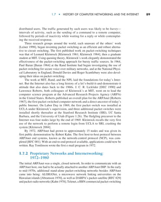 1.7  •   History of Computer Networking and the Internet      
89
distributed users. The traffic generated by such users was likely to be bursty—
intervals of activity, such as the sending of a command to a remote computer,
followed by periods of inactivity while waiting for a reply or while contemplat-
ing the received response.
Three research groups around the world, each unaware of the others’ work
[Leiner 1998], began inventing packet switching as an efficient and robust alterna-
tive to circuit switching. The first published work on packet-switching techniques
was that of Leonard Kleinrock [Kleinrock 1961; Kleinrock 1964], then a graduate
student at MIT. Using queuing theory, Kleinrock’s work elegantly demonstrated the
effectiveness of the packet-switching approach for bursty traffic sources. In 1964,
Paul Baran [Baran 1964] at the Rand Institute had begun investigating the use of
packet switching for secure voice over military networks, and at the National Physi-
cal Laboratory in England, Donald Davies and Roger Scantlebury were also devel-
oping their ideas on packet switching.
The work at MIT, Rand, and the NPL laid the foundations for today’s Inter-
net. But the Internet also has a long history of a let’s-build-it-and-demonstrate-it
attitude that also dates back to the 1960s. J. C. R. Licklider [DEC 1990] and
Lawrence Roberts, both colleagues of Kleinrock’s at MIT, went on to lead the
computer science program at the Advanced Research Projects Agency (ARPA)
in the United States. Roberts published an overall plan for the ARPAnet [Roberts
1967], the first packet-switched computer network and a direct ancestor of today’s
public Internet. On Labor Day in 1969, the first packet switch was installed at
UCLA under Kleinrock’s supervision, and three additional packet switches were
installed shortly thereafter at the Stanford Research Institute (SRI), UC Santa
Barbara, and the University of Utah (Figure 1.26). The fledgling precursor to the
Internet was four nodes large by the end of 1969. Kleinrock recalls the very first
use of the network to perform a remote login from UCLA to SRI, crashing the
system [Kleinrock 2004].
By 1972, ARPAnet had grown to approximately 15 nodes and was given its
first public demonstration by Robert Kahn. The first host-to-host protocol between
ARPAnet end systems, known as the network-control protocol (NCP), was com-
pleted [RFC 001]. With an end-to-end protocol available, applications could now be
written. Ray Tomlinson wrote the first e-mail program in 1972.
1.7.2 
Proprietary Networks and Internetworking:
1972–1980
The initial ARPAnet was a single, closed network. In order to communicate with an
ARPAnet host, one had to be actually attached to another ARPAnet IMP. In the early
to mid-1970s, additional stand-alone packet-switching networks besides ARPAnet
came into being: ALOHANet, a microwave network linking universities on the
Hawaiian islands [Abramson 1970], as well as DARPA’s packet-satellite [RFC 829]
and packet-radio networks [Kahn 1978]; Telenet, a BBN commercial packet-­switching
M01_KURO5469_08_GE_C01.indd 89 08/05/2021 13:50
 