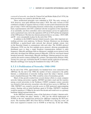 1.7  •   History of Computer Networking and the Internet      
91
a network of networks, was done by Vinton Cerf and Robert Kahn [Cerf 1974]; the
term internetting was coined to describe this work.
These architectural principles were embodied in TCP. The early versions of
TCP, however, were quite different from today’s TCP. The early versions of TCP
combined a reliable in-sequence delivery of data via end-system retransmission (still
part of today’s TCP) with forwarding functions (which today are performed by IP).
Early experimentation with TCP, combined with the recognition of the importance
of an unreliable, non-flow-controlled, end-to-end transport service for applications
such as packetized voice, led to the separation of IP out of TCP and the development
of the UDP protocol. The three key Internet protocols that we see today—TCP, UDP,
and IP—were conceptually in place by the end of the 1970s.
In addition to the DARPA Internet-related research, many other important net-
working activities were underway. In Hawaii, Norman Abramson was developing
ALOHAnet, a packet-based radio network that allowed multiple remote sites
on the Hawaiian Islands to communicate with each other. The ALOHA protocol
[Abramson 1970] was the first multiple-access protocol, allowing geographically
distributed users to share a single broadcast communication medium (a radio
­
frequency). Metcalfe and Boggs built on Abramson’s multiple-access protocol work
when they developed the Ethernet protocol [Metcalfe 1976] for wire-based shared
broadcast networks. Interestingly, Metcalfe and Boggs’ Ethernet protocol was moti-
vated by the need to connect multiple PCs, printers, and shared disks [Perkins 1994].
Twenty-five years ago, well before the PC revolution and the explosion of networks,
Metcalfe and Boggs were laying the foundation for today’s PC LANs.
1.7.3 A Proliferation of Networks: 1980–1990
By the end of the 1970s, approximately two hundred hosts were connected to the
ARPAnet. By the end of the 1980s the number of hosts connected to the public
­
Internet, a confederation of networks looking much like today’s Internet, would
reach a hundred thousand. The 1980s would be a time of tremendous growth.
Much of that growth resulted from several distinct efforts to create computer
networks linking universities together. BITNET provided e-mail and file transfers
among several universities in the Northeast. CSNET (computer science network)
was formed to link university researchers who did not have access to ARPAnet. In
1986, NSFNET was created to provide access to NSF-sponsored supercomputing
centers. Starting with an initial backbone speed of 56 kbps, NSFNET’s backbone
would be running at 1.5 Mbps by the end of the decade and would serve as a primary
backbone linking regional networks.
In the ARPAnet community, many of the final pieces of today’s Internet archi-
tecture were falling into place. January 1, 1983 saw the official deployment of
TCP/IP as the new standard host protocol for ARPAnet (replacing the NCP pro­
tocol). The transition [RFC 801] from NCP to TCP/IP was a flag day event—all
hosts were required to transfer over to TCP/IP as of that day. In the late 1980s,
M01_KURO5469_08_GE_C01.indd 91 08/05/2021 13:50
 