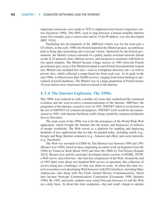 92     CHAPTER 1  •  COMPUTER NETWORKS AND THE INTERNET
important extensions were made to TCP to implement host-based congestion con-
trol [Jacobson 1988]. The DNS, used to map between a human-readable Internet
name (for example, gaia.cs.umass.edu) and its 32-bit IP address, was also developed
[RFC 1034].
Paralleling this development of the ARPAnet (which was for the most part a
US effort), in the early 1980s the French launched the Minitel project, an ambitious
plan to bring data networking into everyone’s home. Sponsored by the French gov-
ernment, the Minitel system consisted of a public packet-switched network (based
on the X.25 protocol suite), Minitel servers, and inexpensive terminals with built-in
low-speed modems. The Minitel became a huge success in 1984 when the French
government gave away a free Minitel terminal to each French household that wanted
one. Minitel sites included free sites—such as a telephone directory site—as well as
private sites, which collected a usage-based fee from each user. At its peak in the
mid 1990s, it offered more than 20,000 services, ranging from home banking to spe-
cialized research databases. The Minitel was in a large proportion of French homes
10 years before most Americans had ever heard of the Internet.
1.7.4 The Internet Explosion: The 1990s
The 1990s were ushered in with a number of events that symbolized the continued
evolution and the soon-to-arrive commercialization of the Internet. ARPAnet, the
progenitor of the Internet, ceased to exist. In 1991, NSFNET lifted its restrictions on
the use of NSFNET for commercial purposes. NSFNET itself would be decommis-
sioned in 1995, with Internet backbone traffic being carried by commercial Internet
Service Providers.
The main event of the 1990s was to be the emergence of the World Wide Web
application, which brought the Internet into the homes and businesses of millions
of people worldwide. The Web served as a platform for enabling and deploying
hundreds of new applications that we take for granted today, including search (e.g.,
Google and Bing) Internet commerce (e.g., Amazon and eBay) and social networks
(e.g., Facebook).
The Web was invented at CERN by Tim Berners-Lee between 1989 and 1991
[Berners-Lee 1989], based on ideas originating in earlier work on hypertext from the
1940s by Vannevar Bush [Bush 1945] and since the 1960s by Ted Nelson [Xanadu
2012]. Berners-Lee and his associates developed initial versions of HTML, HTTP,
a Web server, and a browser—the four key components of the Web. Around the end
of 1993 there were about two hundred Web servers in operation, this collection of
servers being just a harbinger of what was about to come. At about this time sev-
eral researchers were developing Web browsers with GUI interfaces, including Marc
Andreessen, who along with Jim Clark, formed Mosaic Communications, which
later became Netscape Communications Corporation [Cusumano 1998; Quittner
1998]. By 1995, university students were using Netscape browsers to surf the Web
on a daily basis. At about this time companies—big and small—began to operate
M01_KURO5469_08_GE_C01.indd 92 08/05/2021 13:50
 