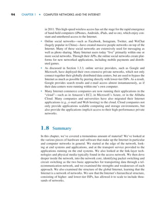 94     CHAPTER 1  •  COMPUTER NETWORKS AND THE INTERNET
in 2011. This high-speed wireless access has set the stage for the rapid emergence
of hand-held computers (iPhones, Androids, iPads, and so on), which enjoy con-
stant and untethered access to the Internet.
• Online social networks—such as Facebook, Instagram, Twitter, and WeChat
(hugely popular in China)—have created massive people networks on top of the
Internet. Many of these social networks are extensively used for messaging as
well as photo sharing. Many Internet users today “live” primarily within one or
more social networks. Through their APIs, the online social networks create plat-
forms for new networked applications, including mobile payments and distrib-
uted games.
• As discussed in Section 1.3.3, online service providers, such as Google and
Microsoft, have deployed their own extensive private networks, which not only
connect together their globally distributed data centers, but are used to bypass the
Internet as much as possible by peering directly with lower-tier ISPs. As a result,
Google provides search results and e-mail access almost instantaneously, as if
their data centers were running within one’s own computer.
• Many Internet commerce companies are now running their applications in the
“cloud”—such as in Amazon’s EC2, in Microsoft’s Azure, or in the Alibaba
Cloud. Many companies and universities have also migrated their Internet
applications (e.g., e-mail and Web hosting) to the cloud. Cloud companies not
only provide applications scalable computing and storage environments, but
also provide the applications implicit access to their high-performance private
networks.
1.8 Summary
In this chapter, we’ve covered a tremendous amount of material! We’ve looked at
the various pieces of hardware and software that make up the Internet in particular
and computer networks in general. We started at the edge of the network, look-
ing at end systems and applications, and at the transport service provided to the
applications running on the end systems. We also looked at the link-layer tech-
nologies and physical media typically found in the access network. We then dove
deeper inside the network, into the network core, identifying packet switching and
circuit switching as the two basic approaches for transporting data through a tel-
ecommunication network, and we examined the strengths and weaknesses of each
approach. We also examined the structure of the global Internet, learning that the
Internet is a network of networks. We saw that the Internet’s hierarchical structure,
consisting of higher- and lower-tier ISPs, has allowed it to scale to include thou-
sands of networks.
M01_KURO5469_08_GE_C01.indd 94 08/05/2021 13:50
 