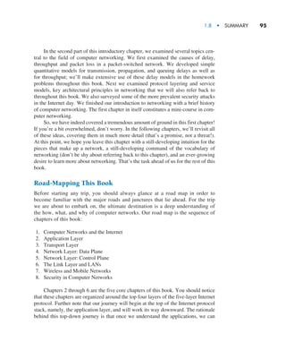 1.8  •  Summary     
95
In the second part of this introductory chapter, we examined several topics cen-
tral to the field of computer networking. We first examined the causes of delay,
throughput and packet loss in a packet-switched network. We developed simple
quantitative models for transmission, propagation, and queuing delays as well as
for throughput; we’ll make extensive use of these delay models in the homework
problems throughout this book. Next we examined protocol layering and service
models, key architectural principles in networking that we will also refer back to
throughout this book. We also surveyed some of the more prevalent security attacks
in the Internet day. We finished our introduction to networking with a brief history
of computer networking. The first chapter in itself constitutes a mini-course in com-
puter networking.
So, we have indeed covered a tremendous amount of ground in this first chapter!
If you’re a bit overwhelmed, don’t worry. In the following chapters, we’ll revisit all
of these ideas, covering them in much more detail (that’s a promise, not a threat!).
At this point, we hope you leave this chapter with a still-developing intuition for the
pieces that make up a network, a still-developing command of the vocabulary of
networking (don’t be shy about referring back to this chapter), and an ever-growing
desire to learn more about networking. That’s the task ahead of us for the rest of this
book.
Road-Mapping This Book
Before starting any trip, you should always glance at a road map in order to
become familiar with the major roads and junctures that lie ahead. For the trip
we are about to embark on, the ultimate destination is a deep understanding of
the how, what, and why of computer networks. Our road map is the sequence of
chapters of this book:
1. Computer Networks and the Internet
2. Application Layer
3. Transport Layer
4. Network Layer: Data Plane
5. Network Layer: Control Plane
6. The Link Layer and LANs
7. Wireless and Mobile Networks
8. Security in Computer Networks
Chapters 2 through 6 are the five core chapters of this book. You should notice
that these chapters are organized around the top four layers of the five-layer Internet
protocol. Further note that our journey will begin at the top of the Internet protocol
stack, namely, the application layer, and will work its way downward. The rationale
behind this top-down journey is that once we understand the applications, we can
M01_KURO5469_08_GE_C01.indd 95 08/05/2021 13:50
 