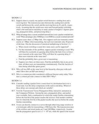 Homework Problems and Questions     
97
SECTION 1.3
R11. Suppose there is exactly one packet switch between a sending host and a
receiving host. The transmission rates between the sending host and the
switch and between the switch and the receiving host are R1 and R2, respec-
tively. Assuming that the switch uses store-and-forward packet switching,
what is the total end-to-end delay to send a packet of length L? (Ignore queu-
ing, propagation delay, and processing delay.)
R12. What advantage does a circuit-switched network have over a packet-switched net-
work? What advantages does TDM have over FDM in a circuit-switched network?
R13. Suppose users share a 2 Mbps link. Also suppose each user transmits contin-
uously at 1 Mbps when transmitting, but each user transmits only 20 percent
of the time. (See the discussion of statistical multiplexing in Section 1.3.)
a. When circuit switching is used, how many users can be supported?
b. For the remainder of this problem, suppose packet switching is used. Why
will there be essentially no queuing delay before the link if two or fewer
users transmit at the same time? Why will there be a queuing delay if
three users transmit at the same time?
c. Find the probability that a given user is transmitting.
d. Suppose now there are three users. Find the probability that at any given
time, all three users are transmitting simultaneously. Find the fraction of
time during which the queue grows.
R14. Why will two ISPs at the same level of the hierarchy often peer with each
other? How does an IXP earn money?
R15. Why is a content provider considered a different Internet entity today? How
does a content provider connect to other ISPs? Why?
SECTION 1.4
R16. Consider sending a packet from a source host to a destination host over a
fixed route. List the delay components in the end-to-end delay. Which of
these delays are constant and which are variable?
R17. Visit the Transmission Versus Propagation Delay interactive animation at
the Companion Website. Among the rates, propagation delay, and packet
sizes available, find a combination for which the sender finishes transmitting
before the first bit of the packet reaches the receiver. Find another combina-
tion for which the first bit of the packet reaches the receiver before the sender
finishes transmitting.
R18. A user can directly connect to a server through either long-range wireless or
a twisted-pair cable for transmitting a 1500-bytes file. The transmission rates
of the wireless and wired media are 2 and 100 Mbps, respectively. Assume
that the propagation speed in air is 3 * 108
m/s, while the speed in the twisted
M01_KURO5469_08_GE_C01.indd 97 08/05/2021 13:50
 