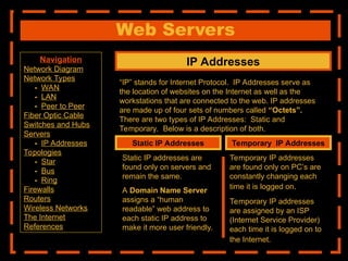 Web Servers
IP Addresses
“IP” stands for Internet Protocol. IP Addresses serve as
the location of websites on the Internet as well as the
workstations that are connected to the web. IP addresses
are made up of four sets of numbers called “Octets”.
There are two types of IP Addresses: Static and
Temporary. Below is a description of both.
Static IP Addresses Temporary IP Addresses
Static IP addresses are
found only on servers and
remain the same.
A Domain Name Server
assigns a “human
readable” web address to
each static IP address to
make it more user friendly.
Temporary IP addresses
are found only on PC’s are
constantly changing each
time it is logged on.
Temporary IP addresses
are assigned by an ISP
(Internet Service Provider)
each time it is logged on to
the Internet.
Navigation
Network Diagram
Network Types
- WAN
- LAN
- Peer to Peer
Fiber Optic Cable
Switches and Hubs
Servers
- IP Addresses
Topologies
- Star
- Bus
- Ring
Firewalls
Routers
Wireless Networks
The Internet
References
 