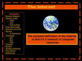 The Internet
The simplest definition of the Internet
is that it's a network of computer
networks
Navigation
Network Diagram
Network Types
- WAN
- LAN
- Peer to Peer
Fiber Optic Cable
Switches and Hubs
Servers
- IP Addresses
Topologies
- Star
- Bus
- Ring
Firewalls
Routers
Wireless Networks
The Internet
References
 