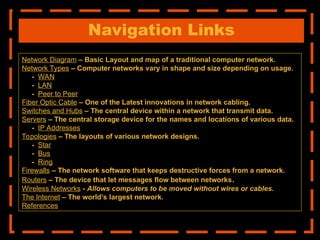 Navigation Links
Network Diagram – Basic Layout and map of a traditional computer network.
Network Types – Computer networks vary in shape and size depending on usage.
- WAN
- LAN
- Peer to Peer
Fiber Optic Cable – One of the Latest innovations in network cabling.
Switches and Hubs – The central device within a network that transmit data.
Servers – The central storage device for the names and locations of various data.
- IP Addresses
Topologies – The layouts of various network designs.
- Star
- Bus
- Ring
Firewalls – The network software that keeps destructive forces from a network.
Routers – The device that let messages flow between networks.
Wireless Networks - Allows computers to be moved without wires or cables.
The Internet – The world’s largest network.
References
 