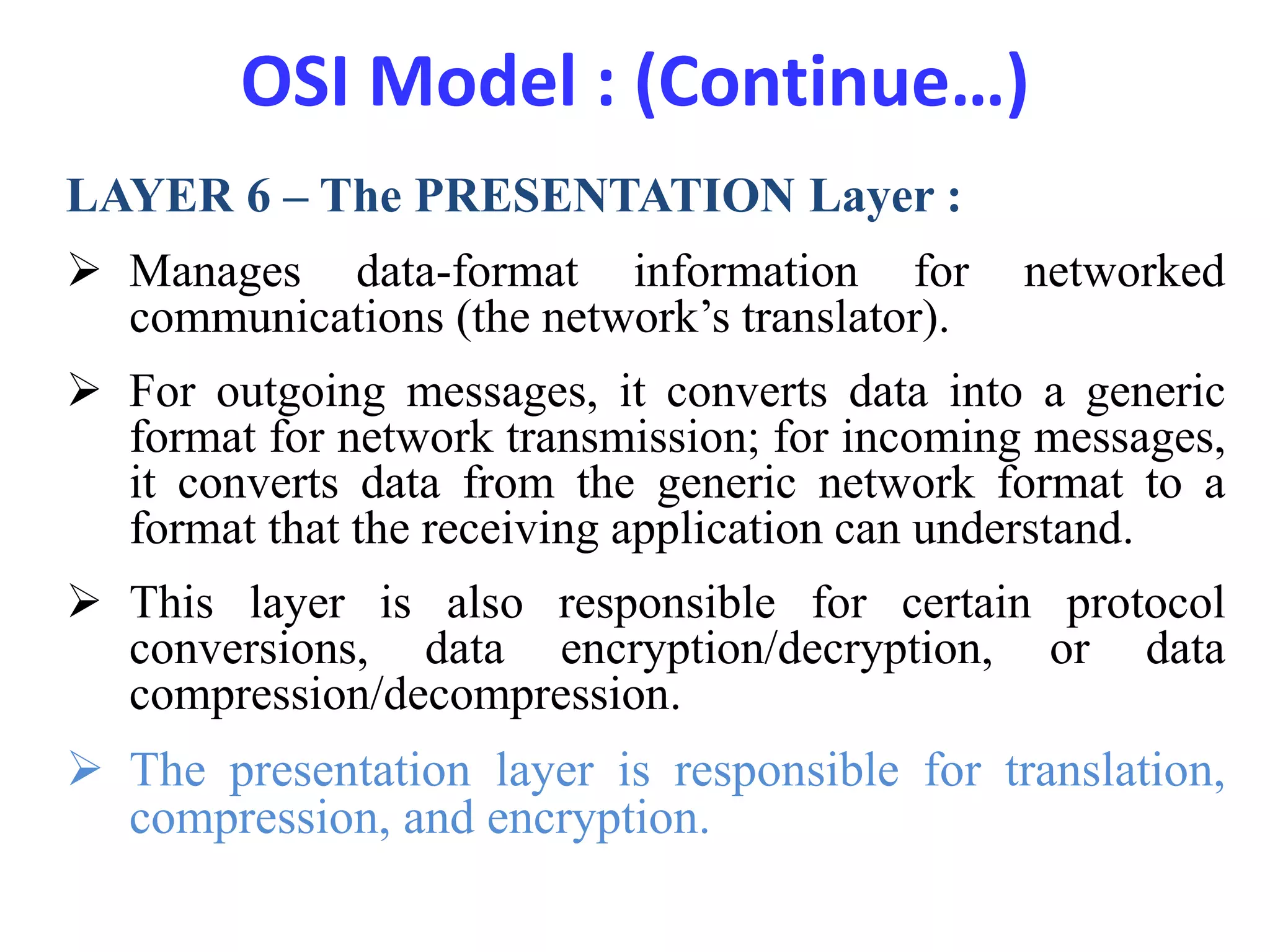 OSI Model : (Continue…)
LAYER 6 – The PRESENTATION Layer :
 Manages data-format information for networked
communications (the network’s translator).
 For outgoing messages, it converts data into a generic
format for network transmission; for incoming messages,
it converts data from the generic network format to a
format that the receiving application can understand.
 This layer is also responsible for certain protocol
conversions, data encryption/decryption, or data
compression/decompression.
 The presentation layer is responsible for translation,
compression, and encryption.
 
