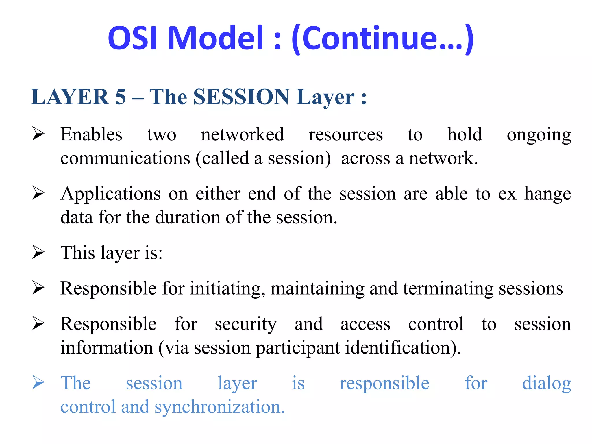 OSI Model : (Continue…)
LAYER 5 – The SESSION Layer :
 Enables two networked resources to hold ongoing
communications (called a session) across a network.
 Applications on either end of the session are able to ex hange
data for the duration of the session.
 This layer is:
 Responsible for initiating, maintaining and terminating sessions
 Responsible for security and access control to session
information (via session participant identification).
 The session layer is responsible for dialog
control and synchronization.
 