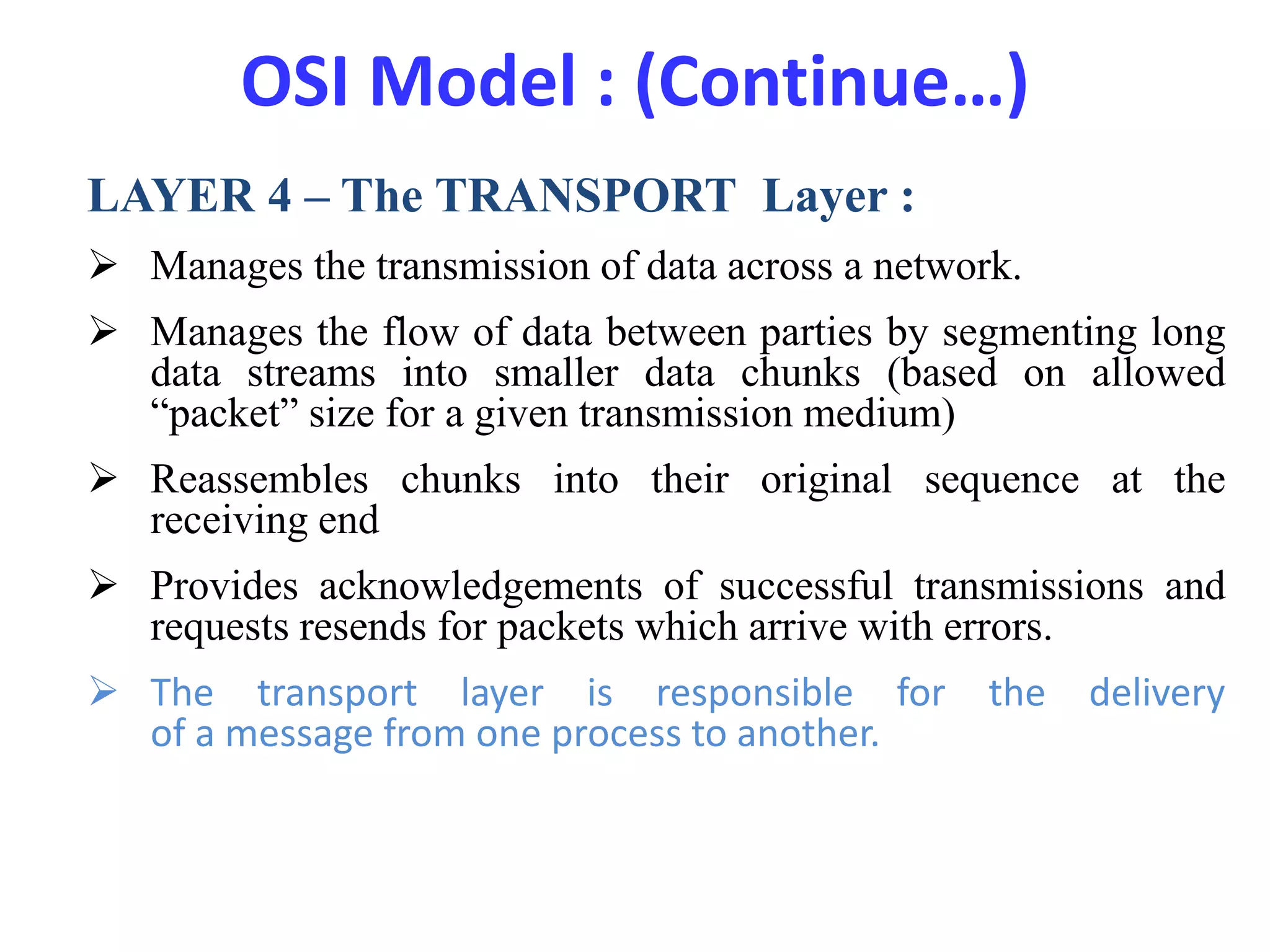 OSI Model : (Continue…)
LAYER 4 – The TRANSPORT Layer :
 Manages the transmission of data across a network.
 Manages the flow of data between parties by segmenting long
data streams into smaller data chunks (based on allowed
“packet” size for a given transmission medium)
 Reassembles chunks into their original sequence at the
receiving end
 Provides acknowledgements of successful transmissions and
requests resends for packets which arrive with errors.
 The transport layer is responsible for the delivery
of a message from one process to another.
 