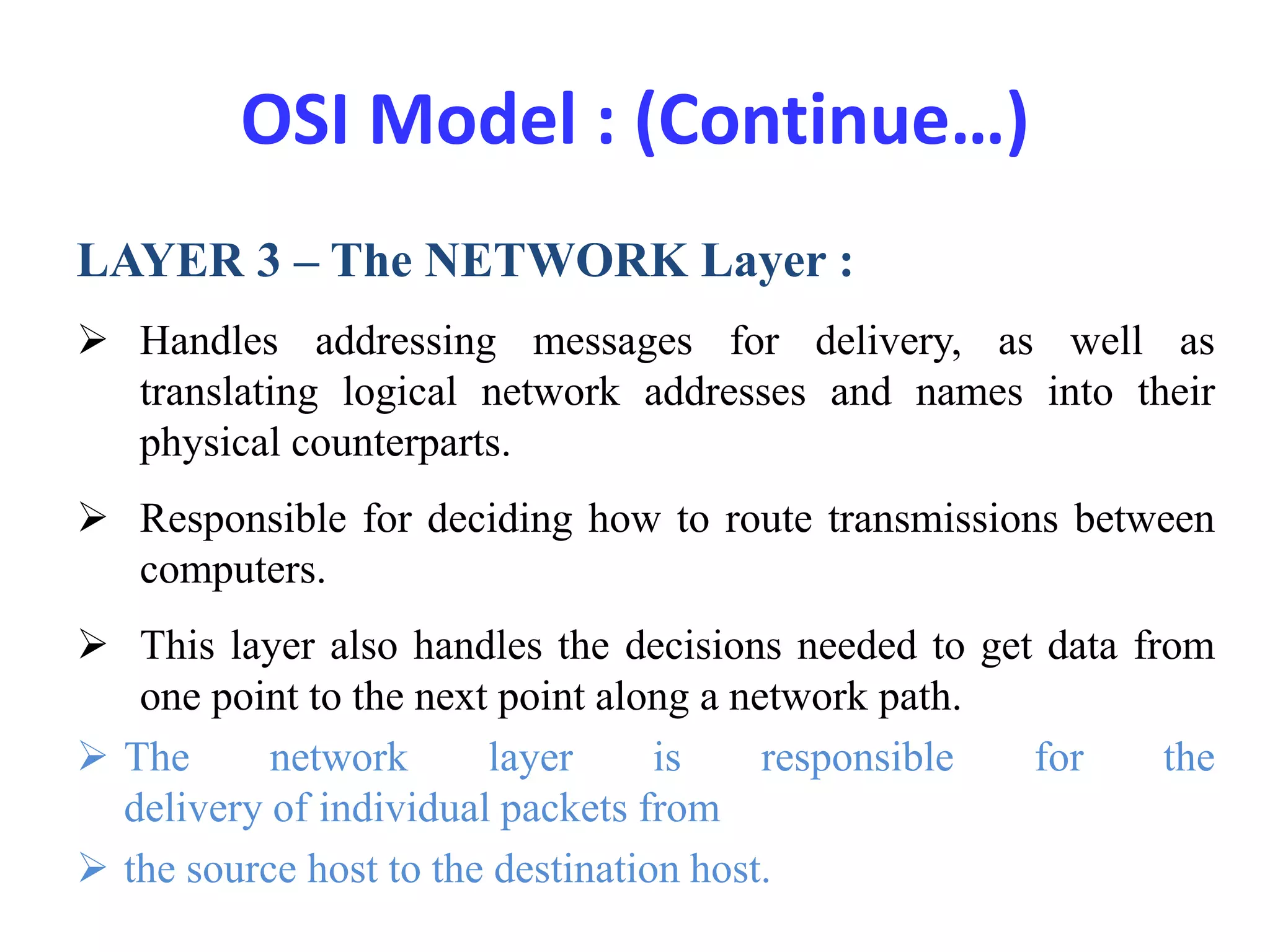 OSI Model : (Continue…)
LAYER 3 – The NETWORK Layer :
 Handles addressing messages for delivery, as well as
translating logical network addresses and names into their
physical counterparts.
 Responsible for deciding how to route transmissions between
computers.
 This layer also handles the decisions needed to get data from
one point to the next point along a network path.
 The network layer is responsible for the
delivery of individual packets from
 the source host to the destination host.
 