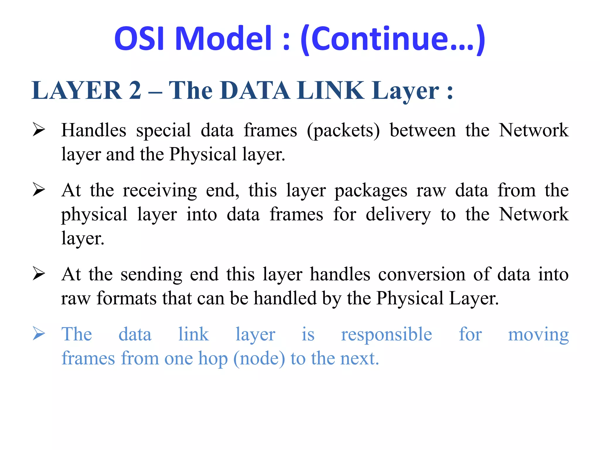 OSI Model : (Continue…)
LAYER 2 – The DATA LINK Layer :
 Handles special data frames (packets) between the Network
layer and the Physical layer.
 At the receiving end, this layer packages raw data from the
physical layer into data frames for delivery to the Network
layer.
 At the sending end this layer handles conversion of data into
raw formats that can be handled by the Physical Layer.
 The data link layer is responsible for moving
frames from one hop (node) to the next.
 