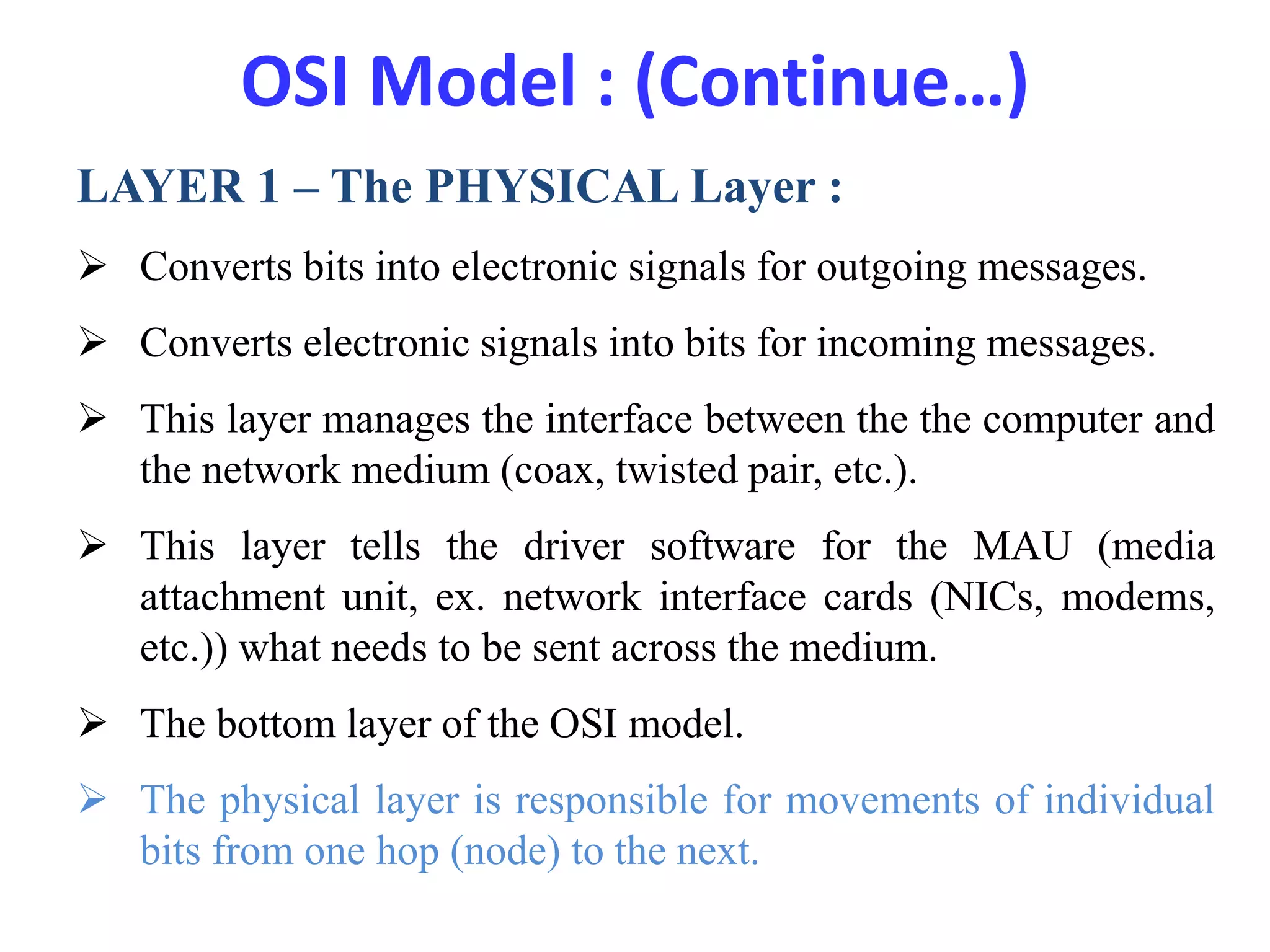 OSI Model : (Continue…)
LAYER 1 – The PHYSICAL Layer :
 Converts bits into electronic signals for outgoing messages.
 Converts electronic signals into bits for incoming messages.
 This layer manages the interface between the the computer and
the network medium (coax, twisted pair, etc.).
 This layer tells the driver software for the MAU (media
attachment unit, ex. network interface cards (NICs, modems,
etc.)) what needs to be sent across the medium.
 The bottom layer of the OSI model.
 The physical layer is responsible for movements of individual
bits from one hop (node) to the next.
 