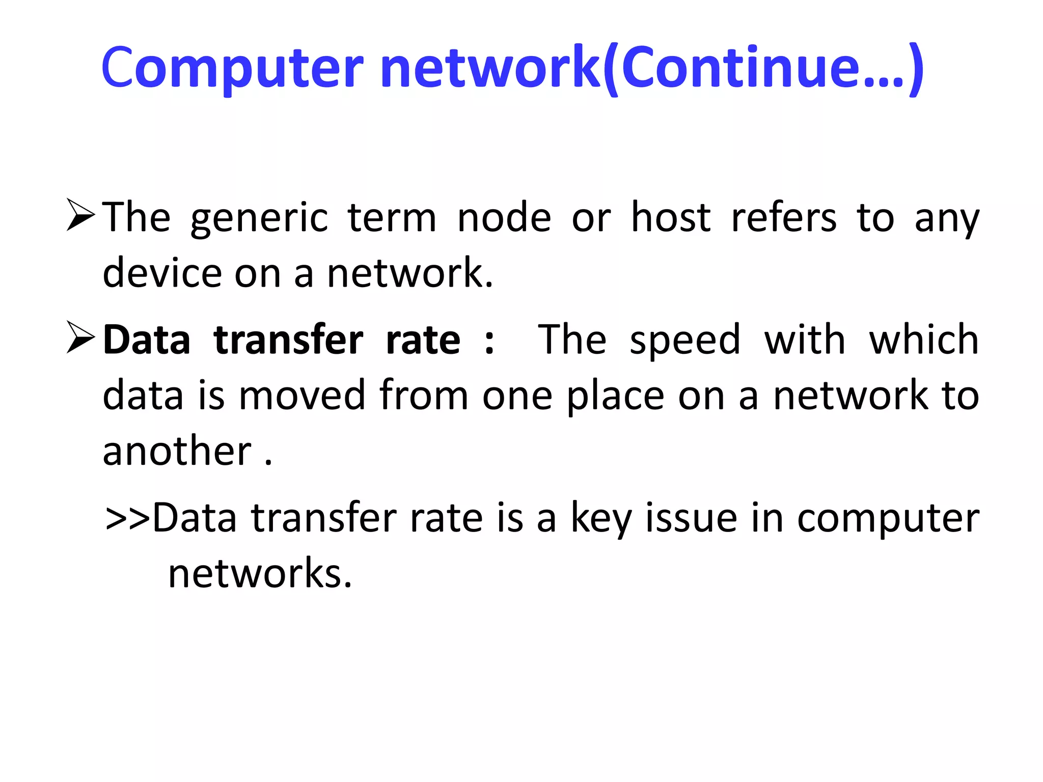 Computer network(Continue…)
The generic term node or host refers to any
device on a network.
Data transfer rate : The speed with which
data is moved from one place on a network to
another .
>>Data transfer rate is a key issue in computer
networks.
 