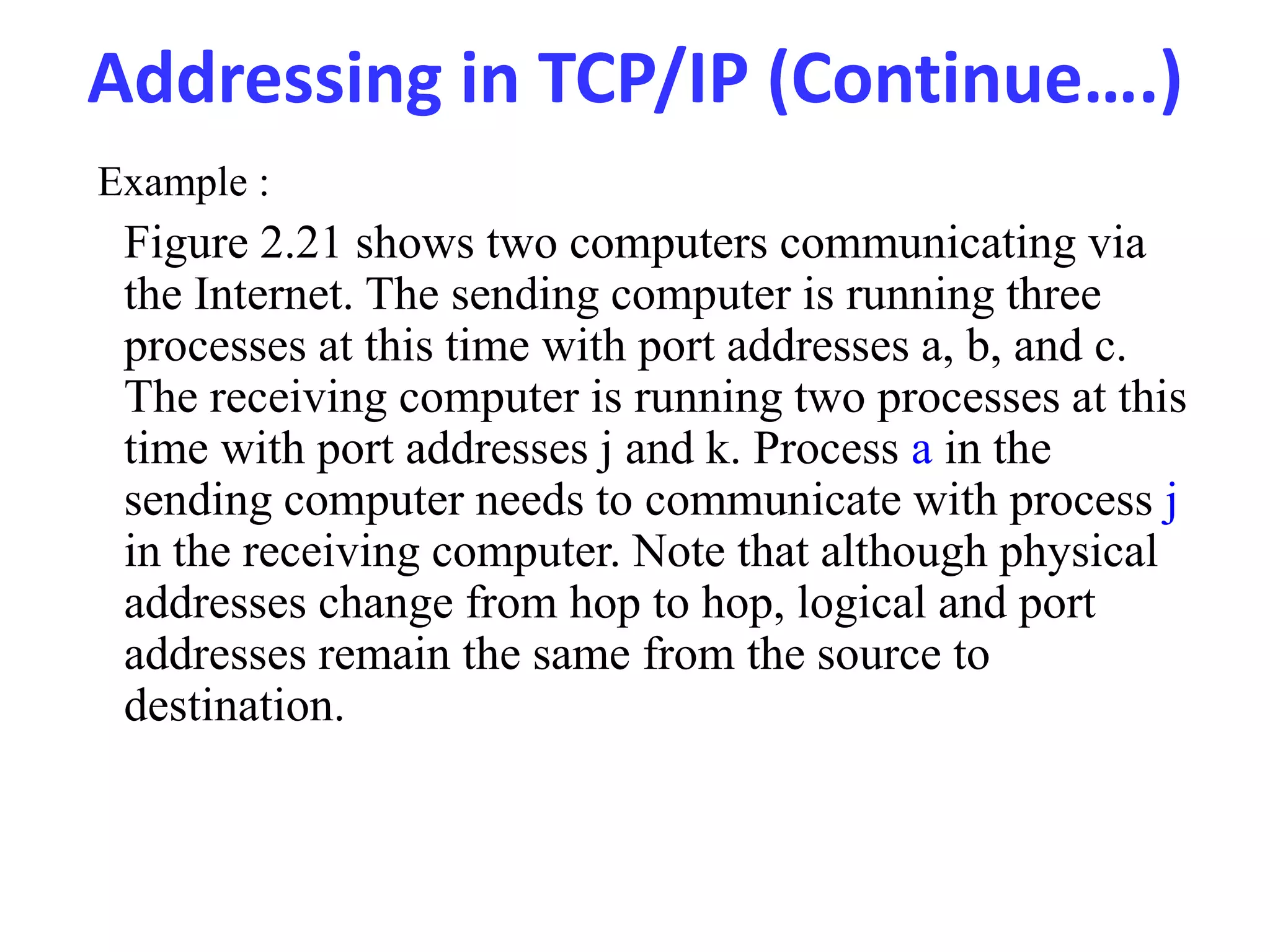 Addressing in TCP/IP (Continue….)
Figure 2.21 shows two computers communicating via
the Internet. The sending computer is running three
processes at this time with port addresses a, b, and c.
The receiving computer is running two processes at this
time with port addresses j and k. Process a in the
sending computer needs to communicate with process j
in the receiving computer. Note that although physical
addresses change from hop to hop, logical and port
addresses remain the same from the source to
destination.
Example :
 