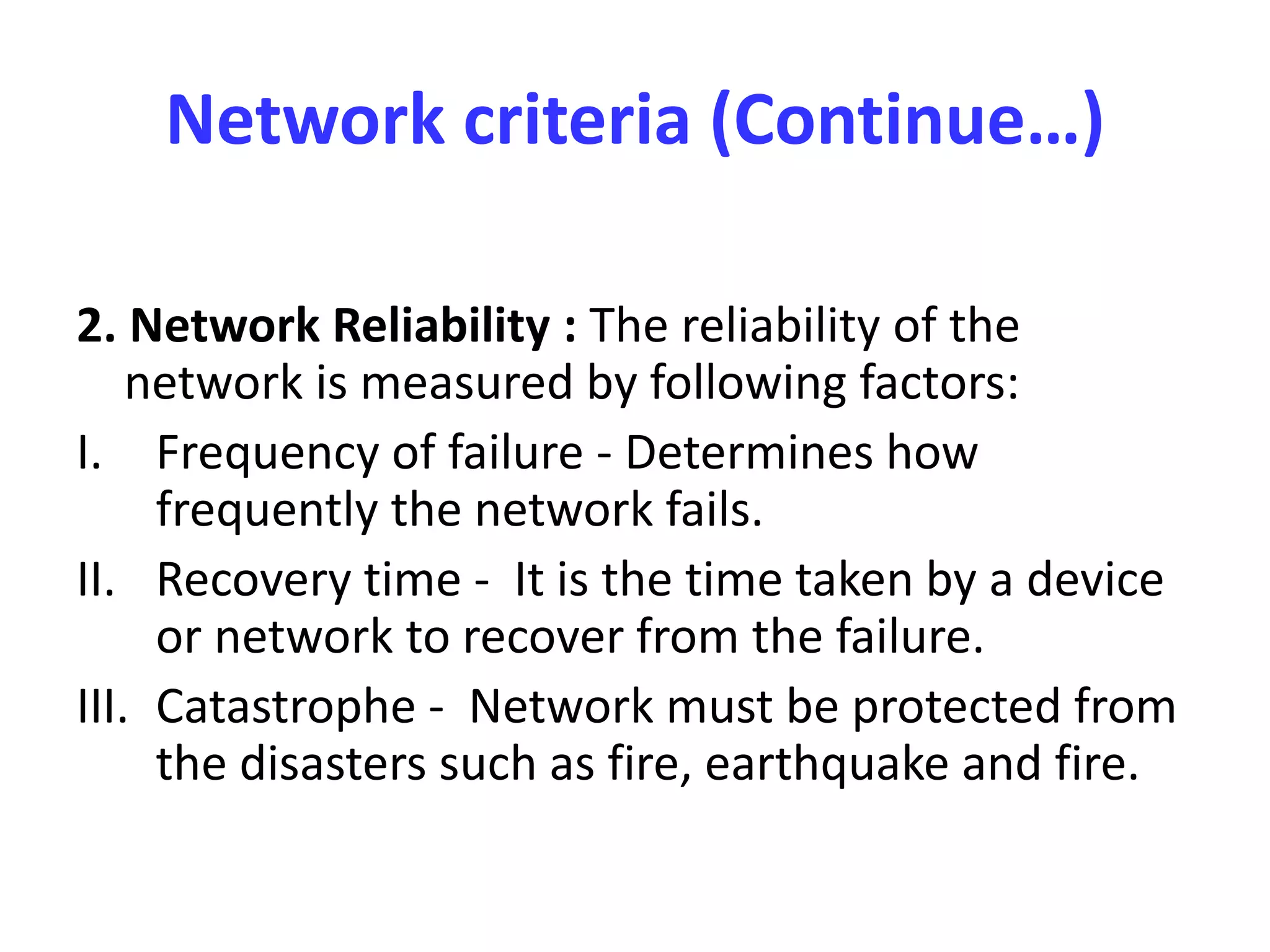 Network criteria (Continue…)
2. Network Reliability : The reliability of the
network is measured by following factors:
I. Frequency of failure - Determines how
frequently the network fails.
II. Recovery time - It is the time taken by a device
or network to recover from the failure.
III. Catastrophe - Network must be protected from
the disasters such as fire, earthquake and fire.
 