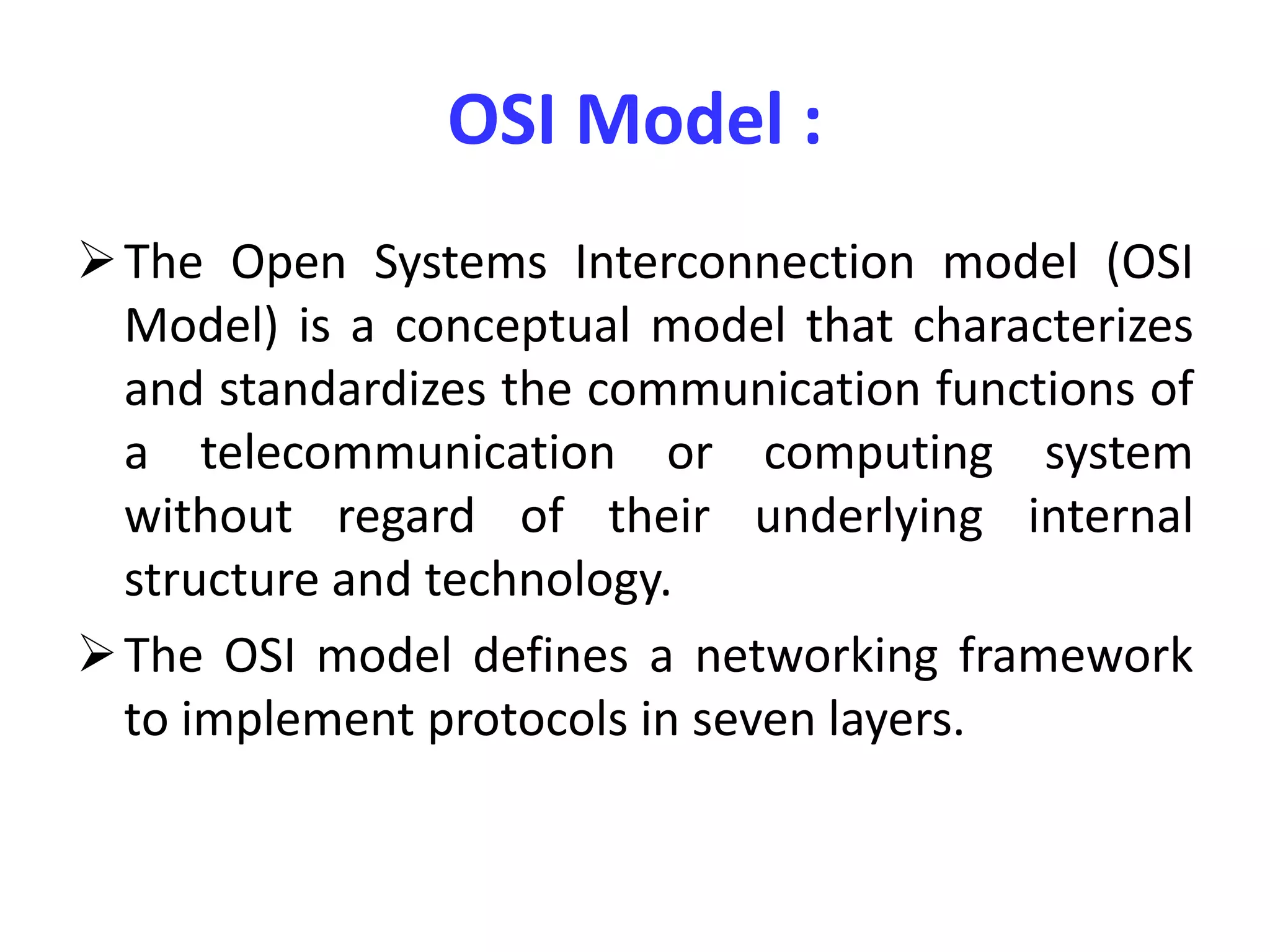 OSI Model :
The Open Systems Interconnection model (OSI
Model) is a conceptual model that characterizes
and standardizes the communication functions of
a telecommunication or computing system
without regard of their underlying internal
structure and technology.
The OSI model defines a networking framework
to implement protocols in seven layers.
 