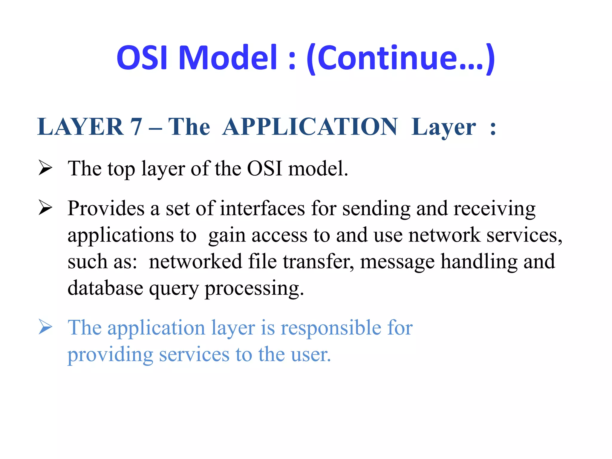 OSI Model : (Continue…)
LAYER 7 – The APPLICATION Layer :
 The top layer of the OSI model.
 Provides a set of interfaces for sending and receiving
applications to gain access to and use network services,
such as: networked file transfer, message handling and
database query processing.
 The application layer is responsible for
providing services to the user.
 