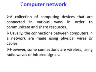 Computer network :
A collection of computing devices that are
connected in various ways in order to
communicate and share resources.
Usually, the connections between computers in
a network are made using physical wires or
cables.
However, some connections are wireless, using
radio waves or infrared signals.
 