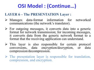 OSI Model : (Continue…)
LAYER 6 – The PRESENTATION Layer :
 Manages data-format information for networked
communications (the network’s translator).
 For outgoing messages, it converts data into a generic
format for network transmission; for incoming messages,
it converts data from the generic network format to a
format that the receiving application can understand.
 This layer is also responsible for certain protocol
conversions, data encryption/decryption, or data
compression/decompression.
 The presentation layer is responsible for translation,
compression, and encryption.
 