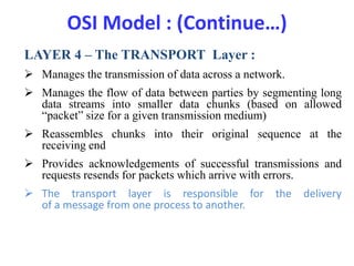 OSI Model : (Continue…)
LAYER 4 – The TRANSPORT Layer :
 Manages the transmission of data across a network.
 Manages the flow of data between parties by segmenting long
data streams into smaller data chunks (based on allowed
“packet” size for a given transmission medium)
 Reassembles chunks into their original sequence at the
receiving end
 Provides acknowledgements of successful transmissions and
requests resends for packets which arrive with errors.
 The transport layer is responsible for the delivery
of a message from one process to another.
 