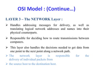 OSI Model : (Continue…)
LAYER 3 – The NETWORK Layer :
 Handles addressing messages for delivery, as well as
translating logical network addresses and names into their
physical counterparts.
 Responsible for deciding how to route transmissions between
computers.
 This layer also handles the decisions needed to get data from
one point to the next point along a network path.
 The network layer is responsible for the
delivery of individual packets from
 the source host to the destination host.
 