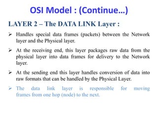 OSI Model : (Continue…)
LAYER 2 – The DATA LINK Layer :
 Handles special data frames (packets) between the Network
layer and the Physical layer.
 At the receiving end, this layer packages raw data from the
physical layer into data frames for delivery to the Network
layer.
 At the sending end this layer handles conversion of data into
raw formats that can be handled by the Physical Layer.
 The data link layer is responsible for moving
frames from one hop (node) to the next.
 
