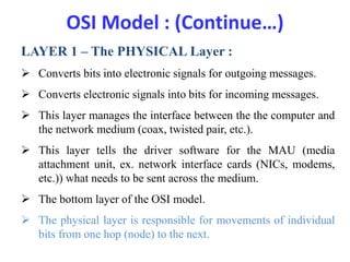 OSI Model : (Continue…)
LAYER 1 – The PHYSICAL Layer :
 Converts bits into electronic signals for outgoing messages.
 Converts electronic signals into bits for incoming messages.
 This layer manages the interface between the the computer and
the network medium (coax, twisted pair, etc.).
 This layer tells the driver software for the MAU (media
attachment unit, ex. network interface cards (NICs, modems,
etc.)) what needs to be sent across the medium.
 The bottom layer of the OSI model.
 The physical layer is responsible for movements of individual
bits from one hop (node) to the next.
 