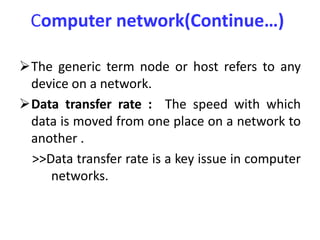 Computer network(Continue…)
The generic term node or host refers to any
device on a network.
Data transfer rate : The speed with which
data is moved from one place on a network to
another .
>>Data transfer rate is a key issue in computer
networks.
 