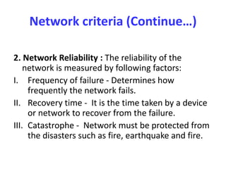 Network criteria (Continue…)
2. Network Reliability : The reliability of the
network is measured by following factors:
I. Frequency of failure - Determines how
frequently the network fails.
II. Recovery time - It is the time taken by a device
or network to recover from the failure.
III. Catastrophe - Network must be protected from
the disasters such as fire, earthquake and fire.
 