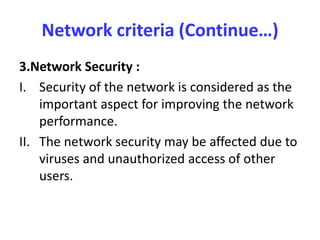 Network criteria (Continue…)
3.Network Security :
I. Security of the network is considered as the
important aspect for improving the network
performance.
II. The network security may be affected due to
viruses and unauthorized access of other
users.
 