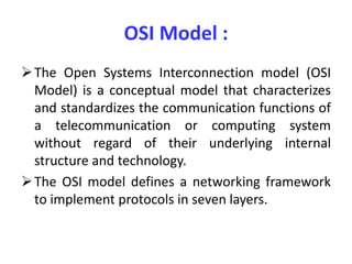 OSI Model :
The Open Systems Interconnection model (OSI
Model) is a conceptual model that characterizes
and standardizes the communication functions of
a telecommunication or computing system
without regard of their underlying internal
structure and technology.
The OSI model defines a networking framework
to implement protocols in seven layers.
 