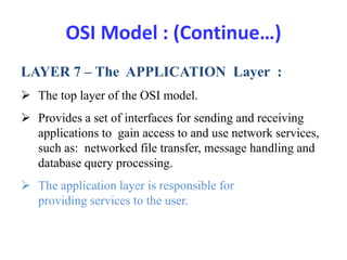 OSI Model : (Continue…)
LAYER 7 – The APPLICATION Layer :
 The top layer of the OSI model.
 Provides a set of interfaces for sending and receiving
applications to gain access to and use network services,
such as: networked file transfer, message handling and
database query processing.
 The application layer is responsible for
providing services to the user.
 