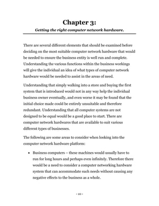 - 10 -
Chapter 3:
Getting the right computer network hardware.
There are several different elements that should be examined before
deciding on the most suitable computer network hardware that would
be needed to ensure the business entity is well run and complete.
Understanding the various functions within the business workings
will give the individual an idea of what types of computer network
hardware would be needed to assist in the areas of need.
Understanding that simply walking into a store and buying the first
system that is introduced would not in any way help the individual
business owner eventually, and even worse it may be found that the
initial choice made could be entirely unsuitable and therefore
redundant. Understanding that all computer systems are not
designed to be equal would be a good place to start. There are
computer network hardwares that are available to suit various
different types of businesses.
The following are some areas to consider when looking into the
computer network hardware platform:
 Business computers – these machines would usually have to
run for long hours and perhaps even infinitely. Therefore there
would be a need to consider a computer networking hardware
system that can accommodate such needs without causing any
negative effects to the business as a whole.
 