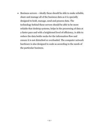 - 11 -
 Business servers – ideally these should be able to make reliable,
share and manage all of the business data as it is specially
designed to hold, manage, send and process data. The
technology behind these servers should be able to be more
reliable that desktop systems, helps in the processing of data at
a faster pace and with a heightened level of efficiency, is able to
reduce the data bottle necks for the information flow and
ensure it is not disturbed or overloaded. The computer network
hardware is also designed to scale as according to the needs of
the particular business.
 