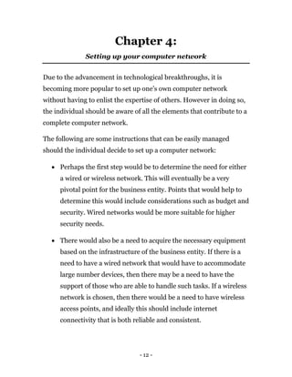 - 12 -
Chapter 4:
Setting up your computer network
Due to the advancement in technological breakthroughs, it is
becoming more popular to set up one’s own computer network
without having to enlist the expertise of others. However in doing so,
the individual should be aware of all the elements that contribute to a
complete computer network.
The following are some instructions that can be easily managed
should the individual decide to set up a computer network:
 Perhaps the first step would be to determine the need for either
a wired or wireless network. This will eventually be a very
pivotal point for the business entity. Points that would help to
determine this would include considerations such as budget and
security. Wired networks would be more suitable for higher
security needs.
 There would also be a need to acquire the necessary equipment
based on the infrastructure of the business entity. If there is a
need to have a wired network that would have to accommodate
large number devices, then there may be a need to have the
support of those who are able to handle such tasks. If a wireless
network is chosen, then there would be a need to have wireless
access points, and ideally this should include internet
connectivity that is both reliable and consistent.
 
