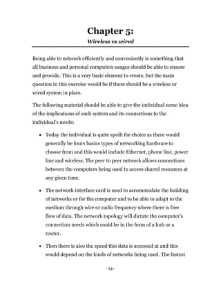 - 14 -
Chapter 5:
Wireless vs wired
Being able to network efficiently and conveniently is something that
all business and personal computers usages should be able to ensure
and provide. This is a very basic element to create, but the main
question in this exercise would be if there should be a wireless or
wired system in place.
The following material should be able to give the individual some idea
of the implications of each system and its connections to the
individual’s needs:
 Today the individual is quite spoilt for choice as there would
generally be fours basics types of networking hardware to
choose from and this would include Ethernet, phone line, power
line and wireless. The peer to peer network allows connections
between the computers being used to access shared resources at
any given time.
 The network interface card is used to accommodate the building
of networks or for the computer and to be able to adapt to the
medium through wire or radio frequency where there is free
flow of data. The network topology will dictate the computer’s
connection needs which could be in the form of a hub or a
router.
 Then there is also the speed this data is accessed at and this
would depend on the kinds of networks being used. The fastest
 
