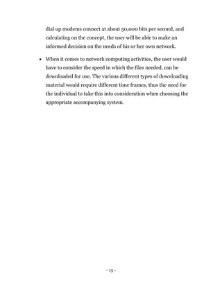 - 15 -
dial up modems connect at about 50,000 bits per second, and
calculating on the concept, the user will be able to make an
informed decision on the needs of his or her own network.
 When it comes to network computing activities, the user would
have to consider the speed in which the files needed, can be
downloaded for use. The various different types of downloading
material would require different time frames, thus the need for
the individual to take this into consideration when choosing the
appropriate accompanying system.
 