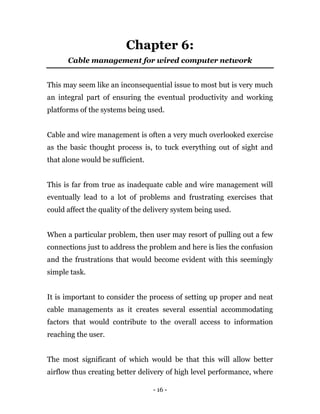 - 16 -
Chapter 6:
Cable management for wired computer network
This may seem like an inconsequential issue to most but is very much
an integral part of ensuring the eventual productivity and working
platforms of the systems being used.
Cable and wire management is often a very much overlooked exercise
as the basic thought process is, to tuck everything out of sight and
that alone would be sufficient.
This is far from true as inadequate cable and wire management will
eventually lead to a lot of problems and frustrating exercises that
could affect the quality of the delivery system being used.
When a particular problem, then user may resort of pulling out a few
connections just to address the problem and here is lies the confusion
and the frustrations that would become evident with this seemingly
simple task.
It is important to consider the process of setting up proper and neat
cable managements as it creates several essential accommodating
factors that would contribute to the overall access to information
reaching the user.
The most significant of which would be that this will allow better
airflow thus creating better delivery of high level performance, where
 