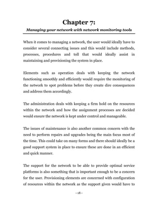 - 18 -
Chapter 7:
Managing your network with network monitoring tools
When it comes to managing a network, the user would ideally have to
consider several connecting issues and this would include methods,
processes, procedures and toll that would ideally assist in
maintaining and provisioning the system in place.
Elements such as operation deals with keeping the network
functioning smoothly and efficiently would require the monitoring of
the network to spot problems before they create dire consequences
and address them accordingly.
The administration deals with keeping a firm hold on the resources
within the network and how the assignment processes are decided
would ensure the network is kept under control and manageable.
The issues of maintenance is also another common concern with the
need to perform repairs and upgrades being the main focus most of
the time. This could take on many forms and there should ideally be a
good support system in place to ensure these are done in an efficient
and quick manner.
The support for the network to be able to provide optimal service
platforms is also something that is important enough to be a concern
for the user. Provisioning elements are concerned with configuration
of resources within the network as the support given would have to
 